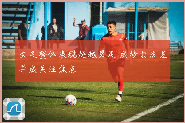 女足整体表现超越男足 成绩打法差异成关注焦点