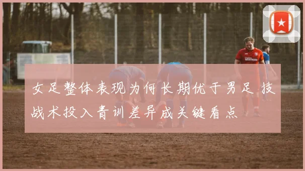 女足整体表现为何长期优于男足 技战术投入青训差异成关键看点