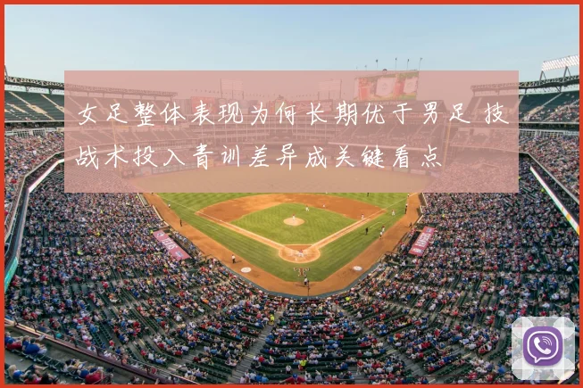 女足整体表现为何长期优于男足 技战术投入青训差异成关键看点